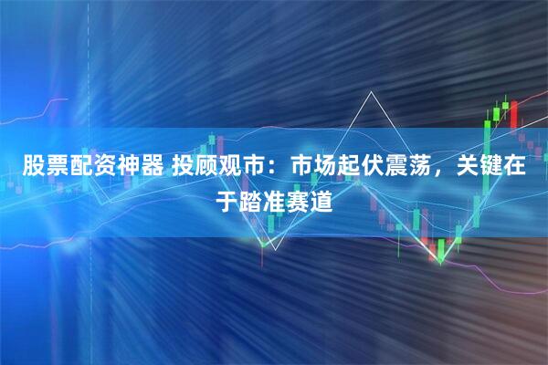 股票配资神器 投顾观市：市场起伏震荡，关键在于踏准赛道