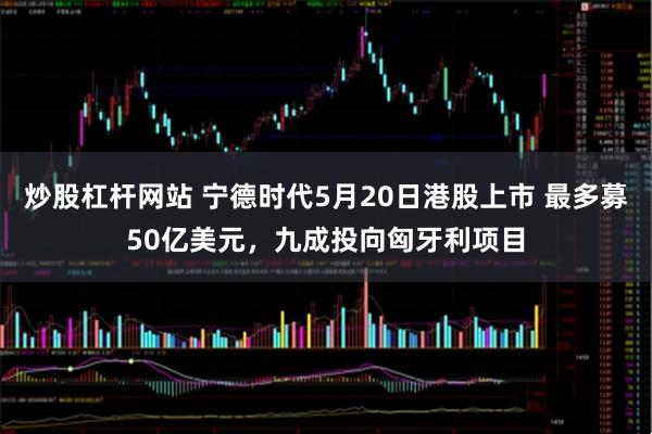 炒股杠杆网站 宁德时代5月20日港股上市 最多募50亿美元，九成投向匈牙利项目