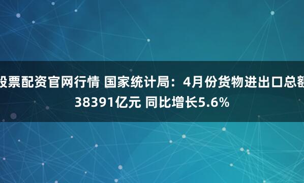 股票配资官网行情 国家统计局：4月份货物进出口总额38391亿元 同比增长5.6%