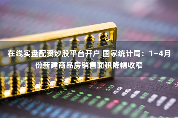 在线实盘配资炒股平台开户 国家统计局：1—4月份新建商品房销售面积降幅收窄