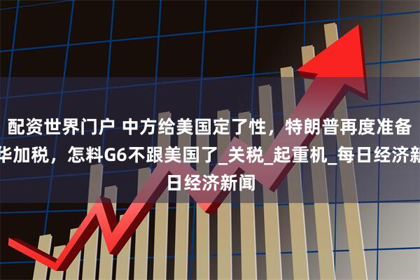 配资世界门户 中方给美国定了性，特朗普再度准备对华加税，怎料G6不跟美国了_关税_起重机_每日经济新闻