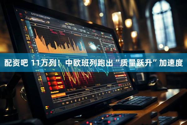 配资吧 11万列！中欧班列跑出“质量跃升”加速度