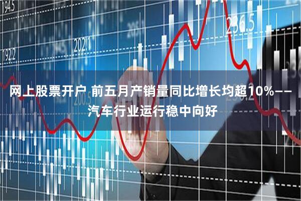 网上股票开户 前五月产销量同比增长均超10%—— 汽车行业运行稳中向好