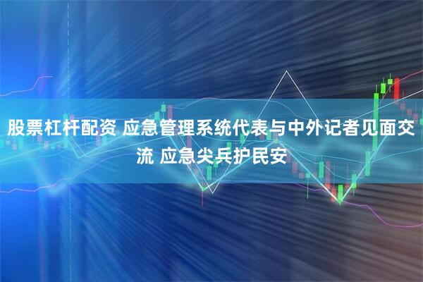 股票杠杆配资 应急管理系统代表与中外记者见面交流 应急尖兵护民安