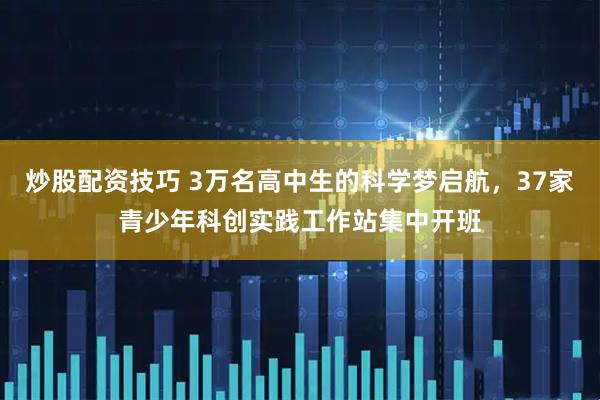 炒股配资技巧 3万名高中生的科学梦启航，37家青少年科创实践工作站集中开班