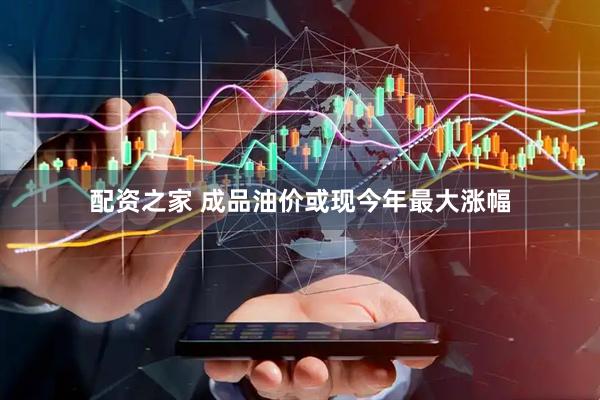 配资之家 成品油价或现今年最大涨幅