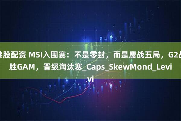 港股配资 MSI入围赛：不是零封，而是鏖战五局，G2战胜GAM，晋级淘汰赛_Caps_SkewMond_Levi