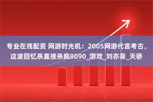 专业在线配资 网游时光机：2005网游代言考古，这波回忆杀直接杀疯8090_游戏_刘亦菲_天骄