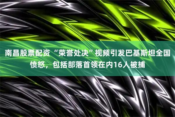 南昌股票配资 “荣誉处决”视频引发巴基斯坦全国愤怒，包括部落首领在内16人被捕
