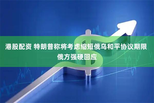 港股配资 特朗普称将考虑缩短俄乌和平协议期限 俄方强硬回应
