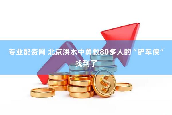 专业配资网 北京洪水中勇救80多人的“铲车侠”找到了