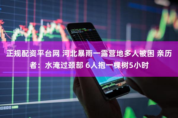 正规配资平台网 河北暴雨一露营地多人被困 亲历者：水淹过颈部 6人抱一棵树5小时