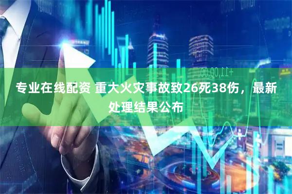 专业在线配资 重大火灾事故致26死38伤，最新处理结果公布