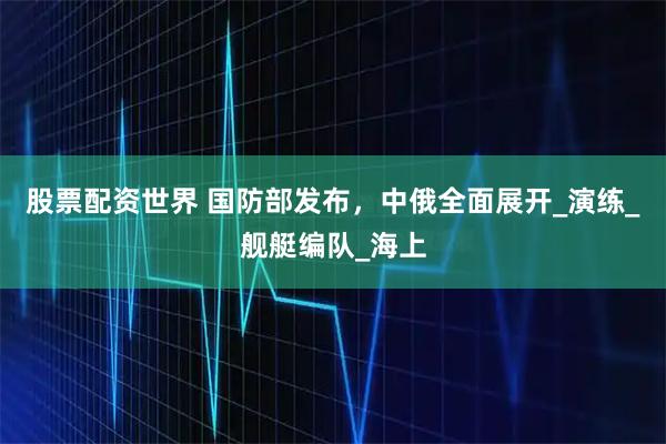 股票配资世界 国防部发布，中俄全面展开_演练_舰艇编队_海上
