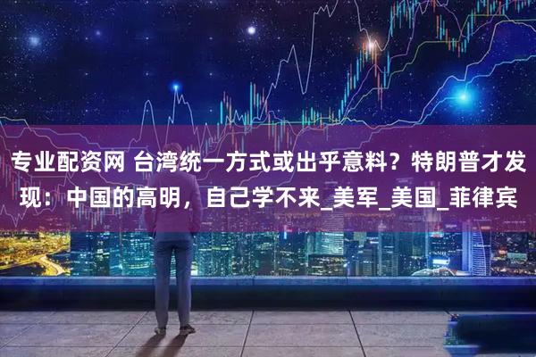 专业配资网 台湾统一方式或出乎意料？特朗普才发现：中国的高明，自己学不来_美军_美国_菲律宾