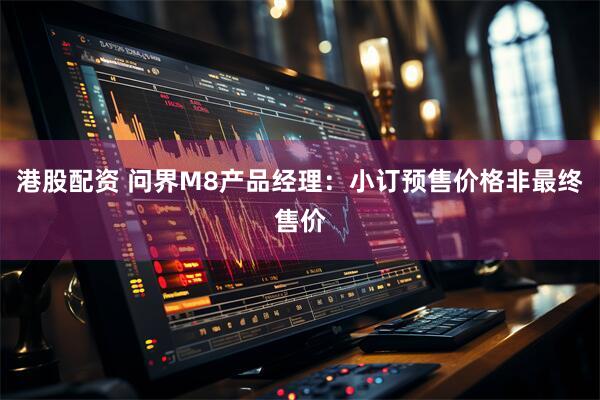 港股配资 问界M8产品经理：小订预售价格非最终售价