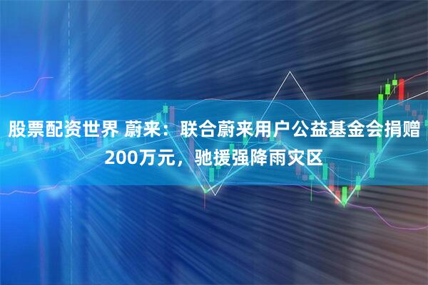 股票配资世界 蔚来：联合蔚来用户公益基金会捐赠200万元，驰援强降雨灾区