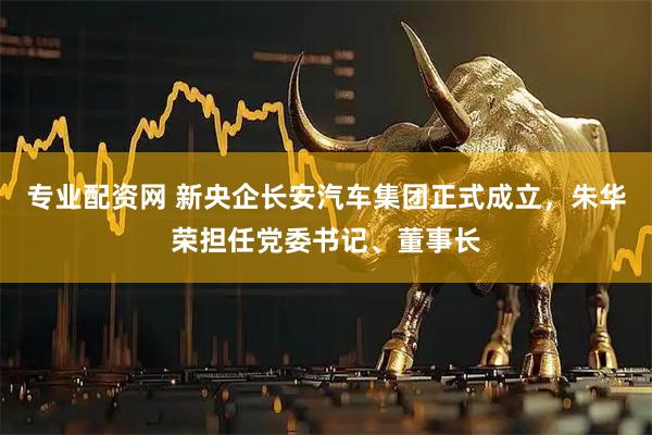 专业配资网 新央企长安汽车集团正式成立，朱华荣担任党委书记、董事长