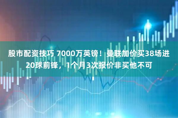 股市配资技巧 7000万英镑！曼联加价买38场进20球前锋，1个月3次报价非买他不可