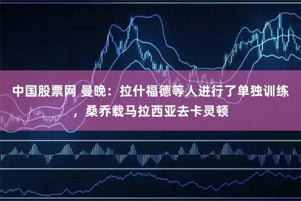 中国股票网 曼晚：拉什福德等人进行了单独训练，桑乔载马拉西亚去卡灵顿
