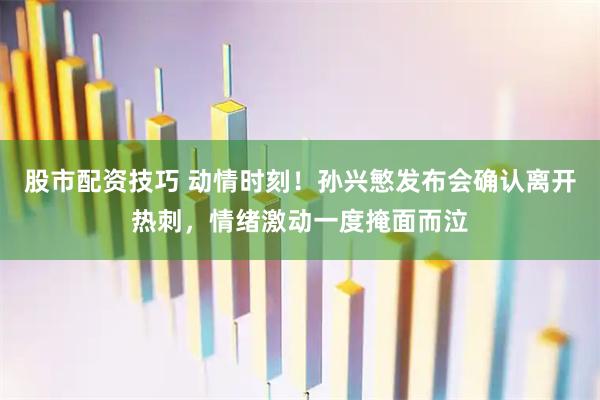 股市配资技巧 动情时刻！孙兴慜发布会确认离开热刺，情绪激动一度掩面而泣