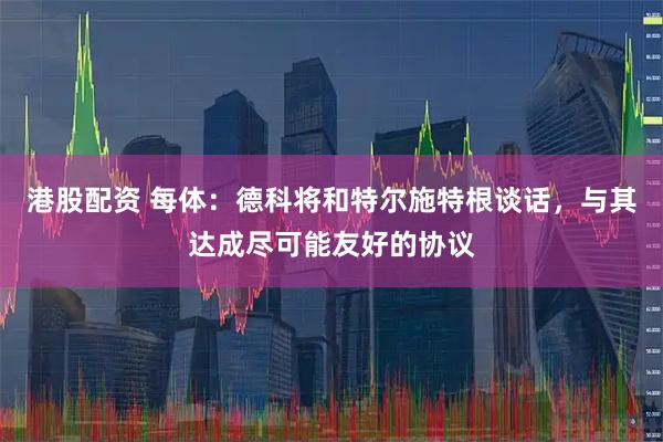港股配资 每体：德科将和特尔施特根谈话，与其达成尽可能友好的协议