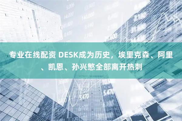 专业在线配资 DESK成为历史，埃里克森、阿里、凯恩、孙兴慜全部离开热刺