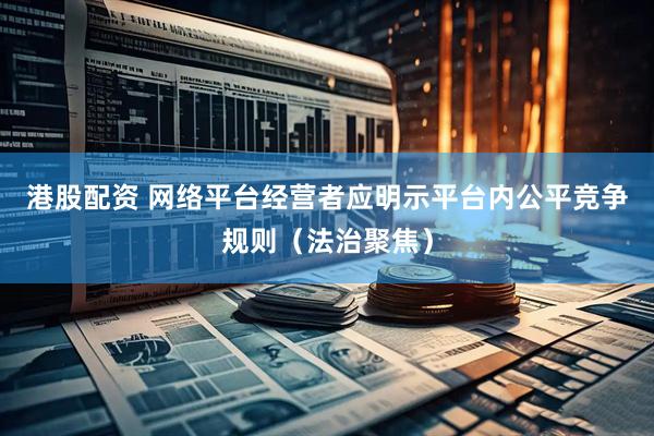 港股配资 网络平台经营者应明示平台内公平竞争规则（法治聚焦）