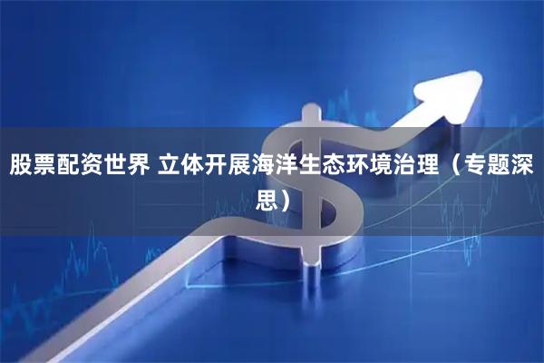 股票配资世界 立体开展海洋生态环境治理（专题深思）