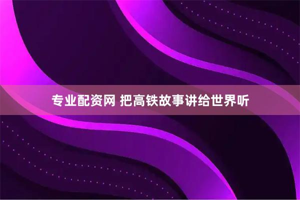专业配资网 把高铁故事讲给世界听