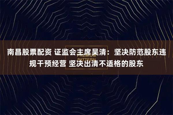 南昌股票配资 证监会主席吴清:坚决防范股东违规干预经营 坚决出清不适格的股东