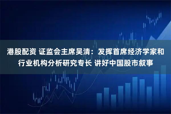 港股配资 证监会主席吴清:发挥首席经济学家和行业机构分析研究专长 讲好中国股市叙事