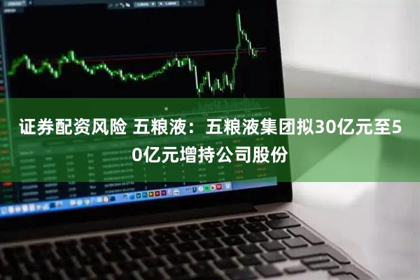证券配资风险 五粮液：五粮液集团拟30亿元至50亿元增持公司股份
