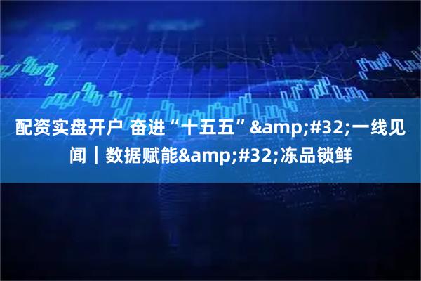 配资实盘开户 奋进“十五五” 一线见闻｜数据赋能 冻品锁鲜